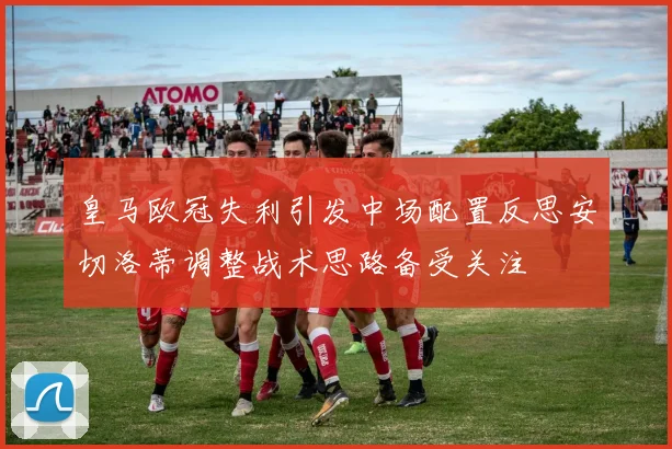 皇马欧冠失利引发中场配置反思安切洛蒂调整战术思路备受关注
