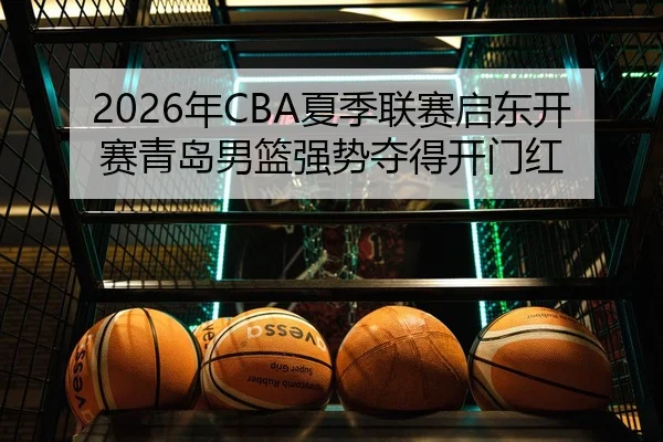 2026年CBA夏季联赛启东开赛青岛男篮强势夺得开门红