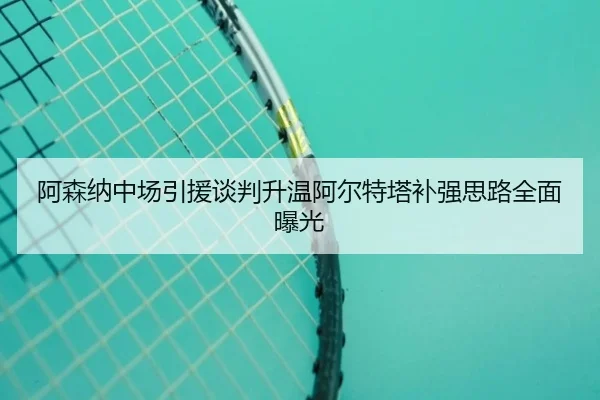 阿森纳中场引援谈判升温阿尔特塔补强思路全面曝光